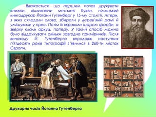 Вважається, що першим почав друкувати
книжки, відливаючи металеві букви, німецький
книгодрукар Йоганн Гутенберг у 15-му столітті. Літери,
з яких складали слова, збирали у дерев’яній рамі й
уміщували у прес. Потім їх вкривали шаром фарби, а
зверху клали аркуш паперу. У такий спосіб можна
було віддрукувати скільки завгодно примірників. Після
винаходу Й. Гутенберга впродовж наступних
п'ятдесяти років типографії з’явилися в 260-ти містах
Європи.
Друкарня часів Йоганна Гутенберга
Ілюстрація з сайту: http://retrobazar.com/
 