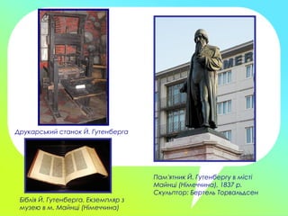 Друкарський станок Й. Гутенберга
Пам'ятник Й. Гутенбергу в місті
Майнці (Німеччина), 1837 р.
Скульптор: Бертель Торвальдсен
Біблія Й. Гутенберга. Екземпляр з
музею в м. Майнці (Німеччина)
 