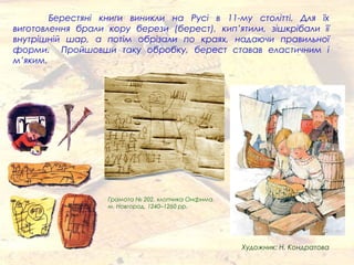Берестяні книги виникли на Русі в 11-му столітті. Для їх
виготовлення брали кору берези (берест), кип’ятили, зішкрібали її
внутрішній шар, а потім обрізали по краях, надаючи правильної
форми. Пройшовши таку обробку, берест ставав еластичним і
м’яким.
Грамота № 202, хлопчика Онфима
м. Новгород, 1240–1260 рр.
Художник: Н. Кондратова
 
