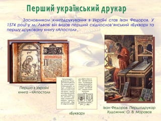 Засновником книгодрукування в Україні став Іван Федоров. У
1574 році у м. Львові він видав перший східнослов‘янський «Буквар» та
першу друковану книгу «Апостол» .
Іван Федоров. Першодрукар
Художник: О. В. Моравов«Буквар»
Перша в Україні
книга – «Апостол»
 