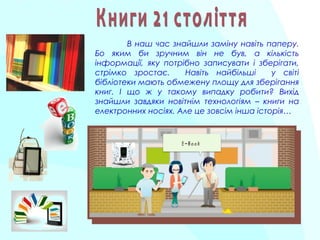 В наш час знайшли заміну навіть паперу.
Бо яким би зручним він не був, а кількість
інформації, яку потрібно записувати і зберігати,
стрімко зростає. Навіть найбільші у світі
бібліотеки мають обмежену площу для зберігання
книг. І що ж у такому випадку робити? Вихід
знайшли завдяки новітнім технологіям – книги на
електронних носіях. Але це зовсім інша історія…
 
