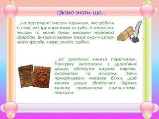 …усі рукописні книжки переплітали.
Палітурку виготовляли з дерев’яних
дощок, обтягнутих шкірою, парчею,
оксамитом та атласом. Потім
прикріплювали металеві бляхи, щоб
книжки довше зберігалися. Верхню
кришку прикрашали самоцвітами,
перлами.
…на пергаменті писали чорнилом, яке робили
із сажі, відвару кори вільхи та дуба. А заголовки,
ініціали та великі букви виводили червоною
фарбою. Використовували також охру – світло-
жовту фарбу, лазур, золото, срібло.
Цікаво знати, що…
 