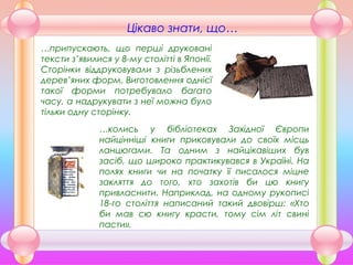 …припускають, що перші друковані
тексти з’явилися у 8-му столітті в Японії.
Сторінки віддруковували з різьблених
дерев’яних форм. Виготовлення однієї
такої форми потребувало багато
часу, а надрукувати з неї можна було
тільки одну сторінку.
Цікаво знати, що…
…колись у бібліотеках Західної Європи
найцінніші книги приковували до своїх місць
ланцюгами. Та одним з найцікавіших був
засіб, що широко практикувався в Україні. На
полях книги чи на початку її писалося міцне
закляття до того, хто захотів би цю книгу
привласнити. Наприклад, на одному рукописі
18-го століття написаний такий двовірш: «Хто
би мав сю книгу красти, тому сім літ свині
пасти».
 