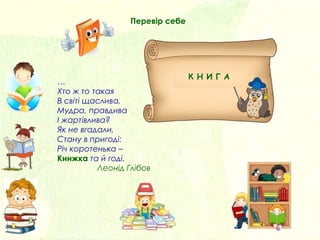 …
Хто ж то такая
В світі щаслива,
Мудра, правдива
І жартівлива?
Як не вгадали,
Стану в пригоді:
Річ коротенька –
Книжка та й годі.
Леонід Глібов
Перевір себе
К Н И Г А
 