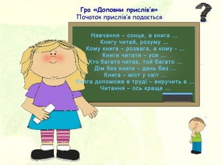 Навчання – сонце, а книга …
Книгу читай, розуму …
Кому книга – розвага, а кому - …
Книги читати – усе …
Хто багато читає, той багато …
Дім без книги – день без …
Книга – міст у світ …
Книга допоможе в труді – виручить в …
Читання – ось краще …
Гра «Доповни прислів’я»
Початок прислів’я подається
 