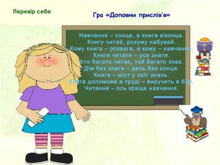 Навчання – сонце, а книга віконце.
Книгу читай, розуму набувай.
Кому книга – розвага, а кому – навчання.
Книги читати – усе знати.
Хто багато читає, той багато знає.
Дім без книги – день без сонця.
Книга – міст у світ знань.
Книга допоможе в труді – виручить в біді.
Читання – ось краще навчання.
Гра «Доповни прислів’я»
Перевір себе
 