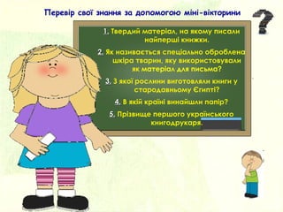 1.1. Твердий матеріал, на якому писали
найперші книжки.
2.2. Як називається спеціально оброблена
шкіра тварин, яку використовували
як матеріал для письма?
3.3. З якої рослини виготовляли книги у
стародавньому Єгипті?
4.4. В якій країні винайшли папір?
5.5. Прізвище першого українського
книгодрукаря.
Перевір свої знання за допомогою міні-вікторини
 