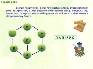 П
П
У
Р
І
П
А
С
Перевір себе
Знайди першу букву, з якої починається слово, обери напрямок
руху та прочитай, з якої рослини виготовляли папір, готували їжу,
шили одяг та взуття і навіть майстрували легкі й досить міцні човни в
Стародавньому Єгипті.
П А П І Р У С
 