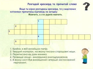 1. Країна, в якій винайшли папір.
2. Твердий матеріал, на якому писали стародавні люди.
3. Переписана від руки книжка.
4. Прізвище німця – винахідника книгодрукування.
5. В якому місті був винайдений і вперше застосований
пергамент.
1
2
3
4
5
Розгадай кросворд та прочитай слово
Якщо ти вірно розгадаєш кросворд, то у виділених
клітинках прочитаєш відповідь на загадку:
Мовчить, а сто дурнів навчить.
 