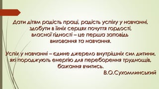 Дати дітям радість праці, радість успіху у навчанні,Дати дітям радість праці, радість успіху у навчанні,
здобути в їхніх серцях почуття гордості,здобути в їхніх серцях почуття гордості,
власної гідності – це перша заповідьвласної гідності – це перша заповідь
виховання та навчання.виховання та навчання.
Успіх у навчанні – єдине джерело внутрішніх сил дитини,Успіх у навчанні – єдине джерело внутрішніх сил дитини,
які породжують енергію для переборення труднощів,які породжують енергію для переборення труднощів,
бажання вчитись.бажання вчитись.
В.О.СухомлинськийВ.О.Сухомлинський
 