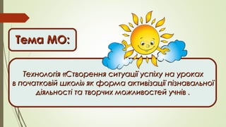 Тема МО:Тема МО:
Технологія «Створення ситуації успіху на урокахТехнологія «Створення ситуації успіху на уроках
в початковій школі» як форма активізації пізнавальноїв початковій школі» як форма активізації пізнавальної
діяльності та творчих можливостей учнів .діяльності та творчих можливостей учнів .
 