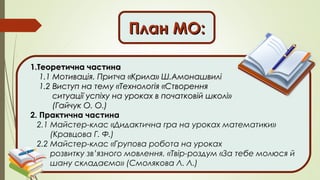 План МО:План МО:
1.Теоретична частина1.Теоретична частина
1.1 Мотивація. Притча «Крила» Ш.Амонашвилі1.1 Мотивація. Притча «Крила» Ш.Амонашвилі
1.2 Виступ на тему «Технологія «Створення1.2 Виступ на тему «Технологія «Створення
ситуації успіху на уроках в початковій школі»ситуації успіху на уроках в початковій школі»
(Гайчук О. О.)(Гайчук О. О.)
2. Практична частина
2.1 Майстер-клас «Дидактична гра на уроках математики»
(Кравцова Г. Ф.)
2.2 Майстер-клас «Групова робота на уроках
розвитку зв’язного мовлення. «Твір-роздум «За тебе молюся й
шану складаємо» (Смолякова Л. Л.)
 
