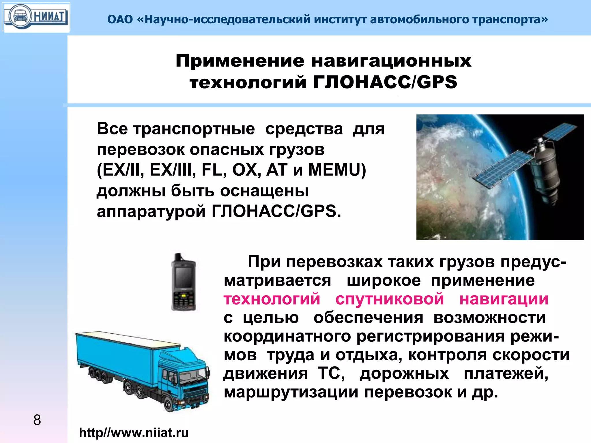 ОАО «Научно-исследовательский институт автомобильного транспорта»
http//www.niiat.ru
При перевозках таких грузов предус-
матривается широкое применение
технологий спутниковой навигации
с целью обеспечения возможности
координатного регистрирования режи-
мов труда и отдыха, контроля скорости
движения ТС, дорожных платежей,
маршрутизации перевозок и др.
Применение навигационных
технологий ГЛОНАСС/GPS
8
Все транспортные средства для
перевозок опасных грузов
(EX/II, EX/III, FL, OX, AT и MEMU)
должны быть оснащены
аппаратурой ГЛОНАСС/GPS.
 