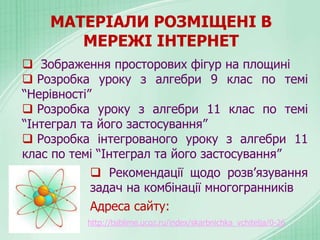 МАТЕРІАЛИ РОЗМІЩЕНІ В
МЕРЕЖІ ІНТЕРНЕТ
 Зображення просторових фігур на площині
 Розробка уроку з алгебри 9 клас по темі
“Нерівності”
 Розробка уроку з алгебри 11 клас по темі
“Інтеграл та його застосування”
 Розробка інтегрованого уроку з алгебри 11
клас по темі “Інтеграл та його застосування”
 Рекомендації щодо розв’язування
задач на комбінації многогранників
Адреса сайту:
http://tsiblime.ucoz.ru/index/skarbnichka_vchitelja/0-26
 