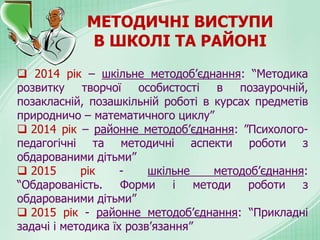 МЕТОДИЧНІ ВИСТУПИ
В ШКОЛІ ТА РАЙОНІ
 2014 рік – шкільне методоб’єднання: “Методика
розвитку творчої особистості в позаурочній,
позакласній, позашкільній роботі в курсах предметів
природничо – математичного циклу”
 2014 рік – районне методоб’єднання: ”Психолого-
педагогічні та методичні аспекти роботи з
обдарованими дітьми”
 2015 рік - шкільне методоб’єднання:
“Обдарованість. Форми і методи роботи з
обдарованими дітьми”
 2015 рік - районне методоб’єднання: “Прикладні
задачі і методика їх розв’язання”
 