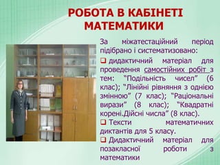 РОБОТА В КАБІНЕТІ
МАТЕМАТИКИ
За міжатестаційний період
підібрано і систематизовано:
 дидактичний матеріал для
проведення самостійних робіт з
тем: “Подільність чисел” (6
клас); “Лінійні рівняння з однією
змінною” (7 клас); “Раціональні
вирази” (8 клас); “Квадратні
корені.Дійсні числа” (8 клас).
 Тексти математичних
диктантів для 5 класу.
 Дидактичний матеріал для
позакласної роботи з
математики
 