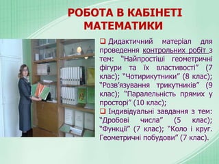  Дидактичний матеріал для
проведення контрольних робіт з
тем: “Найпростіші геометричні
фігури та їх властивості” (7
клас); “Чотирикутники” (8 клас);
“Розв’язування трикутників” (9
клас); “Паралельність прямих у
просторі” (10 клас);
 Індивідуальні завдання з тем:
“Дробові числа” (5 клас);
“Функції” (7 клас); “Коло і круг.
Геометричні побудови” (7 клас).
РОБОТА В КАБІНЕТІ
МАТЕМАТИКИ
 