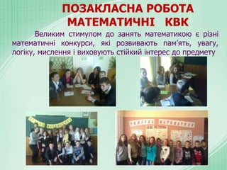 ПОЗАКЛАСНА РОБОТА
МАТЕМАТИЧНІ КВК
Великим стимулом до занять математикою є різні
математичні конкурси, які розвивають пам’ять, увагу,
логіку, мислення і виховують стійкий інтерес до предмету
 