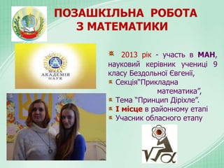 ПОЗАШКІЛЬНА РОБОТА
З МАТЕМАТИКИ
2013 рік - участь в МАН,
науковий керівник учениці 9
класу Бездольної Євгенії,
Секція“Прикладна
математика”,
Тема “Принцип Діріхле”.
І місце в районному етапі
Учасник обласного етапу
 