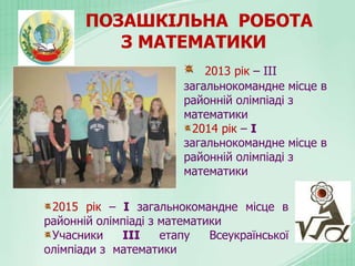 ПОЗАШКІЛЬНА РОБОТА
З МАТЕМАТИКИ
2013 рік – ІІІ
загальнокомандне місце в
районній олімпіаді з
математики
2014 рік – І
загальнокомандне місце в
районній олімпіаді з
математики
2015 рік – І загальнокомандне місце в
районній олімпіаді з математики
Учасники ІІІ етапу Всеукраїнської
олімпіади з математики
 