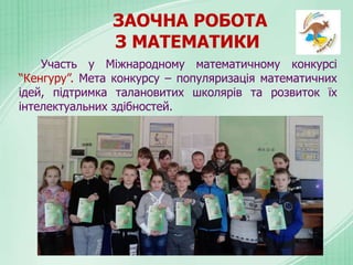ЗАОЧНА РОБОТА
З МАТЕМАТИКИ
Участь у Міжнародному математичному конкурсі
“Кенгуру”. Мета конкурсу – популяризація математичних
ідей, підтримка талановитих школярів та розвиток їх
інтелектуальних здібностей.
 