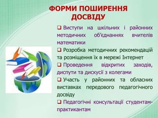 ФОРМИ ПОШИРЕННЯ
ДОСВІДУ
 Виступи на шкільних і районних
методичних об’єднаннях вчителів
математики
 Розробка методичних рекомендацій
та розміщення їх в мережі Інтернет
 Проведення відкритих заходів,
диспути та дискусії з колегами
 Участь у районних та обласних
виставках передового педагогічного
досвіду
 Педагогічні консультації студентам-
практикантам
 