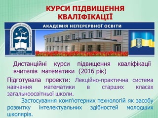 КУРСИ ПІДВИЩЕННЯ
КВАЛІФІКАЦІЇ
Дистанційні курси підвищення кваліфікації
вчителів математики (2016 рік)
Підготувала проекти: Лекційно-практична система
навчання математики в старших класах
загальноосвітньої школи.
Застосування комп’ютерних технологій як засобу
розвитку інтелектуальних здібностей молодших
школярів.
 