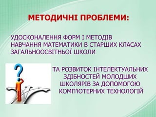 МЕТОДИЧНІ ПРОБЛЕМИ:
УДОСКОНАЛЕННЯ ФОРМ І МЕТОДІВ
НАВЧАННЯ МАТЕМАТИКИ В СТАРШИХ КЛАСАХ
ЗАГАЛЬНООСВІТНЬОЇ ШКОЛИ
ТА РОЗВИТОК ІНТЕЛЕКТУАЛЬНИХ
ЗДІБНОСТЕЙ МОЛОДШИХ
ШКОЛЯРІВ ЗА ДОПОМОГОЮ
КОМП’ЮТЕРНИХ ТЕХНОЛОГІЙ
 