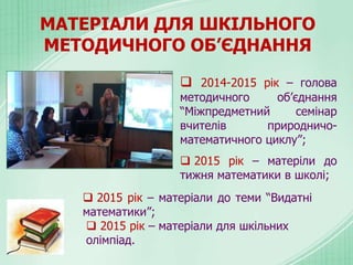 МАТЕРІАЛИ ДЛЯ ШКІЛЬНОГО
МЕТОДИЧНОГО ОБ’ЄДНАННЯ
 2014-2015 рік – голова
методичного об’єднання
“Міжпредметний семінар
вчителів природничо-
математичного циклу”;
 2015 рік – матеріли до
тижня математики в школі;
 2015 рік – матеріали до теми “Видатні
математики”;
 2015 рік – матеріали для шкільних
олімпіад.
 