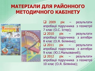 МАТЕРІАЛИ ДЛЯ РАЙОННОГО
МЕТОДИЧНОГО КАБІНЕТУ
 2009 рік – результати
апробаціі підручника з геометрії
7 клас (О.С. Істер);
 2010 рік – результати
апробаціі підручника з алгебри
8 клас (О.Я. Біляніна);
 2011 рік – результати
апробаціі підручника з алгебри
9 клас (Ю.І.Мальований);
 2012 рік – результати
апробаціі підручника з геометрії
10 клас (О.Я. Біляніна);
 