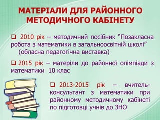 МАТЕРІАЛИ ДЛЯ РАЙОННОГО
МЕТОДИЧНОГО КАБІНЕТУ
 2010 рік – методичний посібник “Позакласна
робота з математики в загальноосвітній школі”
(обласна педагогічна виставка)
 2015 рік – матеріли до районної олімпіади з
математики 10 клас
 2013-2015 рік – вчитель-
консультант з математики при
районному методичному кабінеті
по підготовці учнів до ЗНО
 