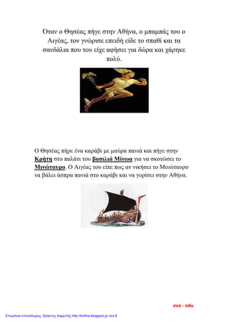 Όταν ο Θησέας πήγε στην Αθήνα, ο μπαμπάς του ο
Αιγέας, τον γνώρισε επειδή είδε το σπαθί και τα
σανδάλια που του είχε αφήσει για δώρα και χάρηκε
πολύ.
Ο Θησέας πήρε ένα καράβι με μαύρα πανιά και πήγε στην
Κρήτη στο παλάτι του βασιλιά Μίνωα για να σκοτώσει το
Μινώταυρο. Ο Αιγέας του είπε πως αν νικήσει το Μινώταυρο
να βάλει άσπρα πανιά στο καράβι και να γυρίσει στην Αθήνα.
eva - edu
Επιμέλεια επανάληψης: Χρήστος Χαρμπής http://kritiria.blogspot.gr σελ.8
 