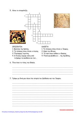 5. Λύνω το σταυρόλεξο.
ΟΡΙΖΟΝΤΙΑ ΚΑΘΕΤΑ
1. Βασιλιάς της Κρήτης. 1. Το πέλαγος όπου έπεσε ο Ίκαρος.
2. Το πέλαγος όπου έπεσε ο Αιγέας. 2. Κόρη του Μίνωα.
3. Περίφημος τεχνίτης. 3. Το νησί όπου πέθανε ο Θησέας.
4. Ο Αιγέας έκρυψε κάτω από 4. Πολύτιμη βοήθεια ο … της Αριάδνης.
το βράχο τα σανδάλια και ένα …
6. Ποιο ήταν το τέλος του Θησέα;
…………………………………………………………………………………………………………………………………………………
…………………………………………………………………………………………………………………………………………………
…………………………………………………………………………………………………………………………………………………
…………………………………………………………………………………………………………………………………………………
7. Γράφω με δικά μου λόγια την ιστορία του Δαίδαλου και του Ίκαρου.
…………………………………………………………………………………………………………………………………………………
…………………………………………………………………………………………………………………………………………………
…………………………………………………………………………………………………………………………………………………
…………………………………………………………………………………………………………………………………………………
…………………………………………………………………………………………………………………………………………………
…………………………………………………………………………………………………………………………………………………
…………………………………………………………………………………………………………………………………………………
…………………………………………………………………………………………………………………………………………………
…………………………………………………………………………………………………………………………………………………
…………………………………………………………………………………………………………………………………………………
…………………………………………………………………………………………………………………………………………………
1
1
2
2
4
3
4
3
ΠΑΛΑΝΗΣ ΑΘΑΝΑΣΙΟΣ
Επιμέλεια επανάληψης: Χρήστος Χαρμπής http://kritiria.blogspot.gr σελ.99
 
