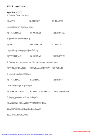 ΙΣΤΟΡΙΑ (ΘΗΣΕΑΣ 1)
Ερωτήσεις (α΄)
Ο Θησέας ήταν γιος του…
Α) ΑΙΓΕΑ Β) ΑΙΓΑΙΟΥ Γ) ΗΡΑΚΛΗ
…ο οποίος ήταν βασιλιάς της…
Α) ΤΡΟΙΖΗΝΑΣ Β) ΑΘΗΝΑΣ Γ) ΣΠΑΡΤΗΣ
Μητέρα του Θησέα ήταν η…
Α) ΗΡΑ Β) ΑΛΚΜΗΝΗ Γ) ΑΙΘΡΑ
…η οποία ήταν κόρη του βασιλιά της…
Α) ΤΡΟΙΖΗΝΑΣ Β) ΑΘΗΝΑΣ Γ) ΣΠΑΡΤΗΣ
Ο Αιγέας, πριν φύγει για την Αθήνα, έκρυψε το σπαθί και…
Α) ΤΗΝ ΑΣΠΙΔΑ ΤΟΥ Β) ΤΑ ΣΑΝΔΑΛΙΑ ΤΟΥ Γ) ΧΡΥΣΑΦΙ
Ο Θησέας μεγάλωσε στην…
Α) ΤΡΟΙΖΗΝΑ Β) ΑΘΗΝΑ Γ) ΣΠΑΡΤΗ
…και επέστρεψε στην Αθήνα…
Α) ΑΠΟ ΤΗ ΣΤΕΡΙΑ Β) ΑΠΟ ΤΗ ΘΑΛΑΣΣΑ Γ) ΜΕ ΛΕΩΦΟΡΕΙΟ
Ο Αιγέας γνώρισε αμέσως το Θησέα…
Α) ΑΠΟ ΕΝΑ ΣΗΜΑΔΙ ΠΟΥ ΕΙΧΕ ΣΤΟ ΠΟΔΙ
Β) ΑΠΟ ΤΟ ΣΠΑΘΙ ΚΑΙ ΤΑ ΣΑΝΔΑΛΙΑ
Γ) ΑΠΟ ΤΑ ΡΟΥΧΑ ΤΟΥ
όταν ήμουν δάσκαλος
Επιμέλεια επανάληψης: Χρήστος Χαρμπής http://kritiria.blogspot.gr σελ.100
 