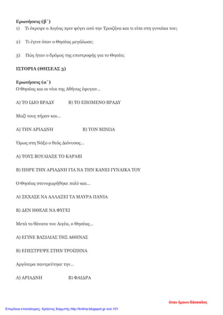 Ερωτήσεις (β΄)
1) Τι έκρυψε ο Αιγέας πριν φύγει από την Τροιζήνα και τι είπε στη γυναίκα του;
2) Τι έγινε όταν ο Θησέας μεγάλωσε;
3) Πώς ήταν ο δρόμος της επιστροφής για το Θησέα;
ΙΣΤΟΡΙΑ (ΘΗΣΕΑΣ 3)
Ερωτήσεις (α΄)
Ο Θησέας και οι νέοι της Αθήνας έφυγαν…
Α) ΤΟ ΙΔΙΟ ΒΡΑΔΥ Β) ΤΟ ΕΠΟΜΕΝΟ ΒΡΑΔΥ
Μαζί τους πήραν και…
Α) ΤΗΝ ΑΡΙΑΔΝΗ Β) ΤΟΝ ΜΙΝΩΑ
Όμως στη Νάξο ο θεός Διόνυσος…
Α) ΤΟΥΣ ΒΟΥΛΙΑΞΕ ΤΟ ΚΑΡΑΒΙ
Β) ΠΗΡΕ ΤΗΝ ΑΡΙΑΔΝΗ ΓΙΑ ΝΑ ΤΗΝ ΚΑΝΕΙ ΓΥΝΑΙΚΑ ΤΟΥ
Ο Θησέας στενοχωρήθηκε πολύ και…
Α) ΞΕΧΑΣΕ ΝΑ ΑΛΛΑΞΕΙ ΤΑ ΜΑΥΡΑ ΠΑΝΙΑ
Β) ΔΕΝ ΗΘΕΛΕ ΝΑ ΦΥΓΕΙ
Μετά το θάνατο του Αιγέα, ο Θησέας…
Α) ΕΓΙΝΕ ΒΑΣΙΛΙΑΣ ΤΗΣ ΑΘΗΝΑΣ
Β) ΕΠΕΣΤΡΕΨΕ ΣΤΗΝ ΤΡΟΙΖΗΝΑ
Αργότερα παντρεύτηκε την…
Α) ΑΡΙΑΔΝΗ Β) ΦΑΙΔΡΑ
όταν ήμουν δάσκαλος
Επιμέλεια επανάληψης: Χρήστος Χαρμπής http://kritiria.blogspot.gr σελ.101
 