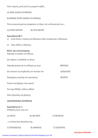 Όταν γύρισε, μετά από ένα μακρινό ταξίδι…
Α) ΕΙΧΕ ΧΑΣΕΙ ΤΟ ΘΡΟΝΟ
Β) ΒΡΗΚΕ ΣΤΗΝ ΑΘΗΝΑ ΤΟ ΜΙΝΩΑ
Τότε απογοητευμένος αποφάσισε να ζήσει την υπόλοιπη ζωή του…
Α) ΣΤΗΝ ΚΡΗΤΗ Β) ΣΤΗ ΣΚΥΡΟ
Ερωτήσεις (β΄)
1) Γιατί έπεσε ο Αιγέας στη θάλασσα; Πώς ονομάστηκε η θάλασσα;
2) Πώς πέθανε ο Θησέας;
Κάνε την αντιστοίχιση:
Έφτιαξε το παλάτι του Μίνωα
Δεν άφηνε το Δαίδαλο να φύγει
Έφτιαξε φτερά και τα κόλλησε με κερί ΜΙΝΩΑΣ
Δεν άκουσε τις συμβουλές του πατέρα του ΔΑΙΔΑΛΟΣ
Περίφημος τεχνίτης και εφευρέτης ΙΚΑΡΟΣ
Έπεσε στα βράχια ενός νησιού
Τον είχε διδάξει η ίδια η Αθηνά
Ήταν βασιλιάς της Κρήτης
ΔΙΑΓΩΝΙΣΜΑ ΙΣΤΟΡΙΑΣ
Ερωτήσεις (α΄)
Ο Θησέας ήταν γιος του…
Α) ΑΙΓΕΑ Β) ΑΙΓΑΙΟΥ Γ) ΗΡΑΚΛΗ
…ο οποίος ήταν βασιλιάς της…
Α) ΤΡΟΙΖΗΝΑΣ Β) ΑΘΗΝΑΣ Γ) ΣΠΑΡΤΗΣ
όταν ήμουν δάσκαλος
Επιμέλεια επανάληψης: Χρήστος Χαρμπής http://kritiria.blogspot.gr σελ.102
 
