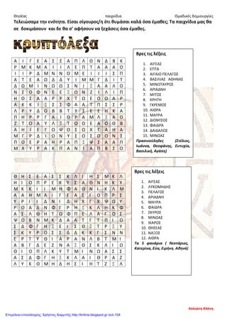 Θησέας παιχνίδια Ομαδικές δημιουργίες
Τελειώσαμε την ενότητα. Είσαι σίγουρος/η ότι θυμάσαι καλά όσα έμαθες; Τα παιχνίδια μας θα
σε δοκιμάσουν και δε θα σ’ αφήσουν να ξεχάσεις όσα έμαθες.
Α Ι Γ Ε Α Σ Σ Α Π Λ Ο Ν Δ Β Κ
Ρ Μ Κ Μ Α Ι Ι Λ Ε Π Τ Α Α Α Ο
Ι Ι Ρ Δ Μ Ν Ν Ο Μ Ε Ι Ι Ι Σ Π
Α Τ Ε Α Ω Δ Δ Υ Ι Μ Μ Γ Δ Ι Τ
Δ Ο Μ Ι Ν Ω Ω Σ Ν Ι Ξ Α Α Λ Ο
Ν Σ Ο Φ Ν Ε Ε Ξ Ω Ν Ζ Ι Λ Ι Π
Η Ο Σ Α Α Ρ Ρ Χ Τ Ω Ε Ο Ο Α Ρ
Α Κ Κ Ι Ξ Σ Σ Φ Α Α Τ Π Σ Σ Ρ
Λ Ρ Υ Δ Ο Β Β Τ Υ Σ Ε Ε Η Κ Α
Π Η Ρ Ρ Γ Α Ι Θ Ρ Α Μ Λ Ξ Α Ο
Ζ Τ Ο Α Υ Λ Ξ Τ Ο Ο Ε Α Ο Θ Β
Α Η Ι Ε Γ Ω Ψ Ο Σ Ω Χ Γ Α Η Α
Μ Γ Ρ Δ Ι Ο Ν Υ Σ Ο Σ Ο Ο Ν Σ
Π Ο Ε Ρ Α Η Ρ Α Π Ξ Ψ Σ Α Α Π
Μ Α Υ Ρ Α Κ Π Α Ν Ι Α Π Β Σ Ο
Θ H Σ Ε Α Σ Σ Κ Λ Ι Η Σ Μ Κ Λ
Η Ι Ο Π Ρ Ε Κ Υ Σ Α Θ Ν Η Κ Υ
Μ Κ Κ Ι Ι Μ Η Φ Α Θ Ν Ι Κ Λ Μ
Α Α Η Μ Α Ι Γ Ε Α Σ Ι Ο Π Ρ Σ
Υ Ρ Ι Ι Δ Ν Ι Δ Η Χ Γ Χ Ψ Ω Υ
Ρ Ο Α Δ Ν Φ Γ Ρ Η Ξ Κ Λ Η Κ Φ
Α Σ Λ Θ Η Τ Ω Φ Π Ε Λ Α Γ Ο Σ
Ψ Ω Β Ν Μ Κ Δ Α Α Τ Γ Τ Π Ι Ο
Σ Δ Φ Γ Η Ξ Ε Ι Σ Θ Ξ Τ Ρ Ξ Υ
Σ Κ Υ Ρ Ο Σ Σ Δ Δ Κ Κ Γ Σ Ν Ν
Ε Ρ Τ Υ Θ Ι Α Ρ Α Ν Λ Β Τ Μ Ι
Α Β Γ Δ Ε Ζ Ν Α Ξ Ο Σ Κ Λ Ι Ο
Θ Ι Ο Π Λ Κ Υ Τ Μ Ι Ν Ω Α Σ Σ
Α Σ Δ Φ Γ Η Ξ Κ Λ Α Ι Θ Ρ Α Ζ
Λ Υ Κ Ο Μ Η Δ Η Σ Ι Η Τ Ζ Ξ Λ
Βρες τις λέξεις
1. ΑΙΓΕΑΣ
2. ΕΠΤΑ
3. ΑΙΓΑΙΟ ΠΕΛΑΓΟΣ
4. ΒΑΣΙΛΙΑΣ ΑΘΗΝΑΣ
5. ΜΙΝΩΤΑΥΡΟΣ
6. ΑΡΙΑΔΝΗ
7. ΜΙΤΟΣ
8. ΚΡΗΤΗ
9. ΓΚΡΕΜΟΣ
10. ΑΙΘΡΑ
11. ΜΑΥΡΑ
12. ΔΙΟΝΥΣΟΣ
13. ΦΑΙΔΡΑ
14. ΔΑΙΔΑΛΟΣ
15. ΜΙΝΩΑΣ
Πρασινούληδες (Στέλιος,
Ιωάννα, Θεοφάνης, Ευτυχία,
Βασιλική, Αγάπη)
Βρες τις λέξεις
1. ΑΙΓΕΑΣ
2. ΛΥΚΟΜΗΔΗΣ
3. ΠΕΛΑΓΟΣ
4. ΑΡΙΑΔΝΗ
5. ΜΑΥΡΑ
6. ΦΑΙΔΡΑ
7. ΣΚΥΡΟΣ
8. ΜΙΝΩΑΣ
9. ΙΚΑΡΟΣ
10. ΘΗΣΕΑΣ
11. ΝΑΞΟΣ
12. ΑΙΘΡΑ
Τα 5 φανάρια ( Νεκτάριος,
Κατερίνα, Εύα, Ειρήνη. Αθηνά)
Χελιώτη Ελένη
Επιμέλεια επανάληψης: Χρήστος Χαρμπής http://kritiria.blogspot.gr σελ.104
 