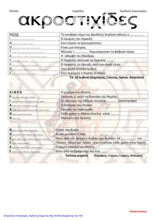 Θησέας παιχνίδια Ομαδικές δημιουργίες
ΜΙΤΟΣ Το κουβάρι νήμα της Αριάδνης λεγόταν αλλιώς ο ……………..
Ι …. …. …… …… …… Ο ανιψιός του Ηρακλή.
Ν ….. …… …… …… Εκεί πήγαν να ξεκουραστούν.
Ω …. ….. ….. ….. ….. …… Είναι μια ήπειρος.
Τ …… ……… …….. ……. ……. Μίνωας + ……………. δημιούργησαν το φοβερό τέρας
Α ….. ……. ……. …… ……. ……. Η αδερφή της Φαίδρας.
Υ ….. …… ……. Ο Ηρακλής σκότωσε τη Λερναία ………
Ρ …. ….. …… …… …….. Ο Ηρακλής το έφτιαξε από ένα κλαδί ελιάς.
Ο ….. ……. …….. ……. ……. ……. Εκεί ψηλά ζούσαν οι θεοί.
Σ ….. ….. ….. …… …… Εκεί περίμενε ο Αιγέας το πλοίο.
Τα 10 κυβικά (Δημήτρης, Γιάννης, Αρίσα, Αντριάνα)
Α Ι Θ Ρ Α Η μητέρα του Θησέα.
Ρ …. …. ….. …. ……. Σκότωσε μ’ αυτό το λιοντάρι της Νεμέας .
Ι …. …. ….. ….. ….. ….. …… Οι κάτοικοι της Αθήνας λέγονται …………. (αντίστροφα)
Α ….. ….. ….. ….. …… Ο πατέρας του Θησέα
Δ ….. ….. …… ……. ….. ….. …… Έφτιαξε τον λαβύρινθο.
Ν ….. ….. ….. ….. Κάθε χρόνο η Αθήνα έστελνε επτά ………..
Η …. ….. Μισούσε τον Ηρακλή.
Θ ….. …… …… …… …. Ο γιος του Αιγέα.
Η …. ….. ….. ……. ….. …… Αυτόν μισούσε η Ήρα.
Σ ….. …… ….. ……. …. ….. …….. Κάτω από τον βράχο ο Αιγέας είχε φυλάξει τα ……………….. του
Ε …… …… ……. Πόσους νέους και πόσες νέες έστελναν κάθε χρόνο στην Κρήτη;
Α …. …. …… ….. …… …… Η πρώτη κοπέλα του Θησέα.
Σ ……. ….. ……. …… …… Κάτω από το βράχο είχε και ένα ………
Σούπερ μηχανή (Σεραφείμ, Γιώργος, Γιώργος, Θοδωρής)
Χελιώτη Ελένη
Επιμέλεια επανάληψης: Χρήστος Χαρμπής http://kritiria.blogspot.gr σελ.105
 