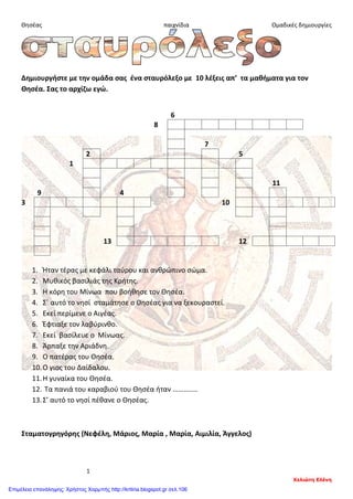 Θησέας παιχνίδια Ομαδικές δημιουργίες
Δημιουργήστε με την ομάδα σας ένα σταυρόλεξο με 10 λέξεις απ’ τα μαθήματα για τον
Θησέα. Σας το αρχίζω εγώ.
6
8
7
2 5
1
11
9 4
3 10
13 12
1. Ήταν τέρας με κεφάλι ταύρου και ανθρώπινο σώμα.
2. Μυθικός βασιλιάς της Κρήτης.
3. Η κόρη του Μίνωα που βοήθησε τον Θησέα.
4. Σ΄ αυτό το νησί σταμάτησε ο Θησέας για να ξεκουραστεί.
5. Εκεί περίμενε ο Αιγέας.
6. Έφτιαξε τον λαβύρινθο.
7. Εκεί βασίλευε ο Μίνωας.
8. Άρπαξε την Αριάδνη.
9. Ο πατέρας του Θησέα.
10.Ο γιος του Δαίδαλου.
11.Η γυναίκα του Θησέα.
12. Τα πανιά του καραβιού του Θησέα ήταν …………..
13.Σ’ αυτό το νησί πέθανε ο Θησέας.
Σταματογρηγόρης (Νεφέλη, Μάριος, Μαρία , Μαρία, Αιμιλία, Άγγελος)
1
Χελιώτη Ελένη
Επιμέλεια επανάληψης: Χρήστος Χαρμπής http://kritiria.blogspot.gr σελ.106
 
