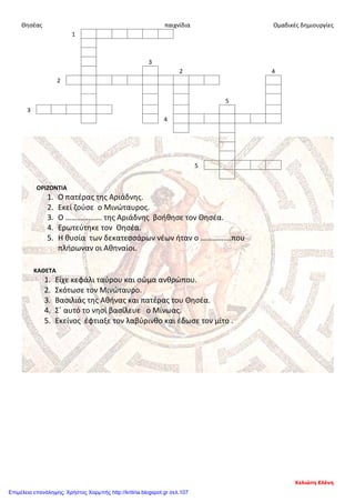 Θησέας παιχνίδια Ομαδικές δημιουργίες
1
3
2 4
2
5
3
4
5
ΟΡΙΖΟΝΤΙΑ
1. Ο πατέρας της Αριάδνης.
2. Εκεί ζούσε ο Μινώταυρος.
3. Ο ………………. της Αριάδνης βοήθησε τον Θησέα.
4. Ερωτεύτηκε τον Θησέα.
5. Η θυσία των δεκατεσσάρων νέων ήταν ο …………….που
πλήρωναν οι Αθηναίοι.
ΚΑΘΕΤΑ
1. Είχε κεφάλι ταύρου και σώμα ανθρώπου.
2. Σκότωσε τον Μινώταυρο.
3. Βασιλιάς της Αθήνας και πατέρας του Θησέα.
4. Σ΄ αυτό το νησί βασίλευε ο Μίνωας.
5. Εκείνος έφτιαξε τον λαβύρινθο και έδωσε τον μίτο .
Χελιώτη Ελένη
Επιμέλεια επανάληψης: Χρήστος Χαρμπής http://kritiria.blogspot.gr σελ.107
 