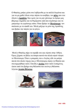 Ο Θησέας μπήκε μέσα στο λαβύρινθο με τα πολλά δωμάτια και
για να μη χαθεί έδεσε στην πόρτα το κουβάρι, τον μίτο, που του
έδωσε η Αριάδνη. Και εμείς για να μην χάνουμε το δρόμο μας
βάζουμε σημάδια για να θυμόμαστε από που περάσαμε και να
μπορούμε να γυρίσουμε πίσω. Όταν βρήκε το Μινώταυρο τον
σκότωσε με το σπαθί του. Μετά μάζεψε το μίτο της Αριάδνης
και βρήκε την πόρτα για να φύγει.
Μετά ο Θησέας πήρε το καράβι του και γύρισε στην Αθήνα.
Όμως ξέχασε να βάλει τα άσπρα πανιά στο πλοίο αφού νίκησε
το Μινώταυρο. Όταν ο μπαμπάς του ο Αιγέας είδε τα μαύρα
πανιά στο πλοίο νόμιζε πως ο Μινώταυρος έφαγε το Θησέα και
στεναχωρήθηκε πολύ. Επειδή ο Αιγέας ήταν πολύ λυπημένος
έπεσε από ένα βράχο στη θάλασσα και εκείνη η θάλασσα
λέγεται Αιγαίο Πέλαγος.
eva - edu
Επιμέλεια επανάληψης: Χρήστος Χαρμπής http://kritiria.blogspot.gr σελ.9
 