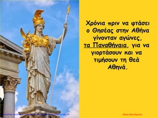 Χρόνια πριν να φτάσει
ο Θησέας στην Αθήνα
γίνονταν αγώνες,
τα Παναθήναια, για να
γιορτάσουν και να
τιμήσουν τη θεά
Αθηνά.
Μαρία ΦρουδαράκηΕπιμέλεια επανάληψης: Χρήστος Χαρμπής http://kritiria.blogspot.gr σελ.109
 