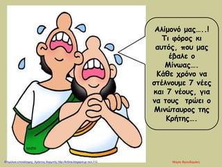 Αλίμονό μας…..!
Τι φόρος κι
αυτός, που μας
έβαλε ο
Μίνωας….
Κάθε χρόνο να
στέλνουμε 7 νέες
και 7 νέους, για
να τους τρώει ο
Μινώταυρος της
Κρήτης….
Μαρία ΦρουδαράκηΕπιμέλεια επανάληψης: Χρήστος Χαρμπής http://kritiria.blogspot.gr σελ.112
 