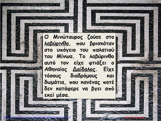 Ο Μινώταυρος ζούσε στο
λαβύρινθο, που βρισκόταν
στο υπόγειο του παλατιού
του Μίνωα. Το λαβύρινθο
αυτό τον είχε φτιάξει ο
Αθηναίος Δαίδαλος. Είχε
τόσους διαδρόμους και
δωμάτια, που κανένας ποτέ
δεν κατάφερε να βγει από
εκεί μέσα.
Μαρία ΦρουδαράκηΕπιμέλεια επανάληψης: Χρήστος Χαρμπής http://kritiria.blogspot.gr σελ.114
 