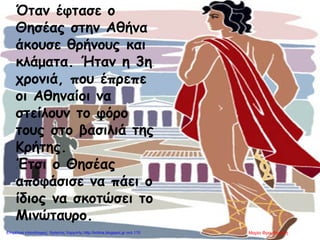 Όταν έφτασε ο
Θησέας στην Αθήνα
άκουσε θρήνους και
κλάματα. Ήταν η 3η
χρονιά, που έπρεπε
οι Αθηναίοι να
στείλουν το φόρο
τους στο βασιλιά της
Κρήτης.
Έτσι ο Θησέας
αποφάσισε να πάει ο
ίδιος να σκοτώσει το
Μινώταυρο.
Μαρία ΦρουδαράκηΕπιμέλεια επανάληψης: Χρήστος Χαρμπής http://kritiria.blogspot.gr σελ.115
 