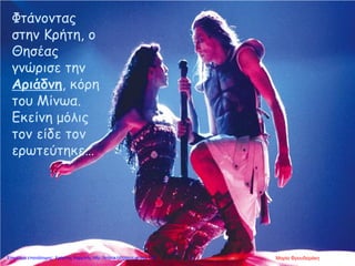 Φτάνοντας
στην Κρήτη, ο
Θησέας
γνώρισε την
Αριάδνη, κόρη
του Μίνωα.
Εκείνη μόλις
τον είδε τον
ερωτεύτηκε…
Μαρία ΦρουδαράκηΕπιμέλεια επανάληψης: Χρήστος Χαρμπής http://kritiria.blogspot.gr σελ.118
 