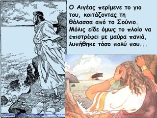 Ο Αιγέας περίμενε το γιο
του, κοιτάζοντας τη
θάλασσα από το Σούνιο.
Μόλις είδε όμως το πλοίο να
επιστρέφει με μαύρα πανιά,
λυπήθηκε τόσο πολύ που...
Μαρία ΦρουδαράκηΕπιμέλεια επανάληψης: Χρήστος Χαρμπής http://kritiria.blogspot.gr σελ.131
 