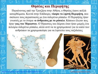 Θησέας και Περιφήτης
Πηγαίνοντας από την Τροιζήνα στην Αθήνα, ο Θησέας έκανε πολλά
κατορθώματα. Κοντά στην Επίδαυρο, νίκησε το ληστή Περιφήτη, που
σκότωνε τους περαστικούς με ένα σιδερένιο ρόπαλο. Ο Περιφήτης ήταν
γνωστός με το όνομα «ο άνθρωπος με το ρόπαλο. Κάποιοι έλεγαν πως
ήταν γιος του Ήφαιστου. Ο Ήφαιστος του δώρισε όταν ήταν μικρός ένα
πελώριο σιδερένιο ρόπαλο, αλλά αντί να το χρησιμοποιεί για το καλό των
ανθρώπων το χρησιμοποίησε για να ληστεύει τους ταξιδιώτες
Θησέας και Περιφήτης.
Παπαδημητρακοπούλου ΕυγενίαΕπιμέλεια επανάληψης: Χρήστος Χαρμπής http://kritiria.blogspot.gr σελ.14
 