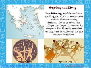 Θησέας και Σίνης
Στον Ισθμό της Κορίνθου σκότωσε
τον Σίνη, που λύγιζε τις κορυφές δυο
πεύκων, έδενε πάνω τους
διαβάτες, άφηνε μετά τα πεύκα
ελεύθερα κι οι άνθρωποι γίνονταν δυο
κομμάτια. Επειδή λύγιζε τα πεύκα
τον έλεγαν και πευκολυγιστή και ήταν
γιος του Ποσειδώνα.
Θησέας και Σίνης.Θησέας και Σίνης.
Παπαδημητρακοπούλου ΕυγενίαΕπιμέλεια επανάληψης: Χρήστος Χαρμπής http://kritiria.blogspot.gr σελ.15
 