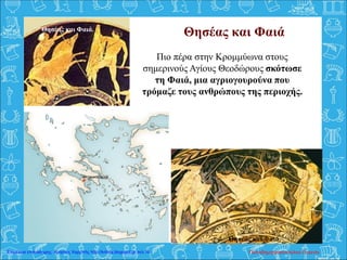 Θησέας και Φαιά
Πιο πέρα στην Κρομμύωνα στους
σημερινούς Αγίους Θεοδώρους σκότωσε
τη Φαιά, μια αγριογουρούνα που
τρόμαζε τους ανθρώπους της περιοχής.
Θησέας και Φαιά.
Θησέας και Φαιά.
Παπαδημητρακοπούλου ΕυγενίαΕπιμέλεια επανάληψης: Χρήστος Χαρμπής http://kritiria.blogspot.gr σελ.16
 